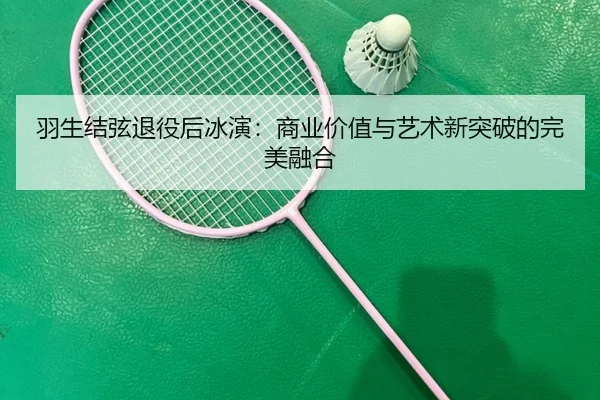 羽生结弦退役后冰演：商业价值与艺术新突破的完美融合