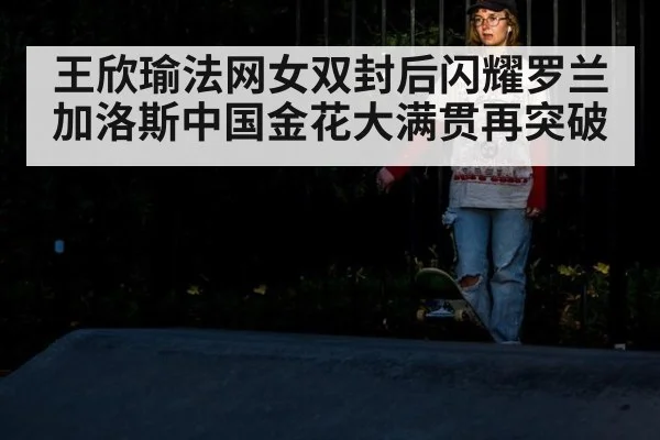 王欣瑜法网女双封后闪耀罗兰加洛斯中国金花大满贯再突破